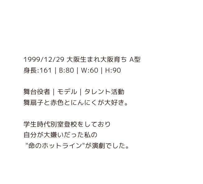 1999 12 29 大阪生まれ大阪育ち A型 身長 161 B 80 W 60 H 90 舞台役者 モデル タレント活動 舞扇子と赤色とにんにくが大好き 学生時代別室登校をしており 自分が大嫌いだった私の 命のホットライン が演劇でした